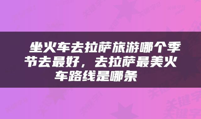  坐火车去拉萨旅游哪个季节去最好，去拉萨最美火车路线是哪条 