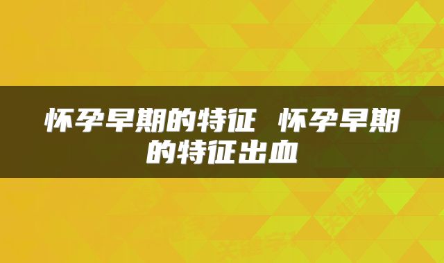 怀孕早期的特征 怀孕早期的特征出血