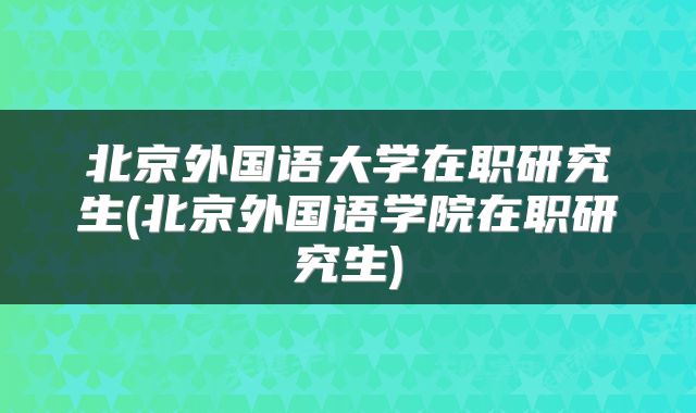 北京外国语大学在职研究生(北京外国语学院在职研究生)