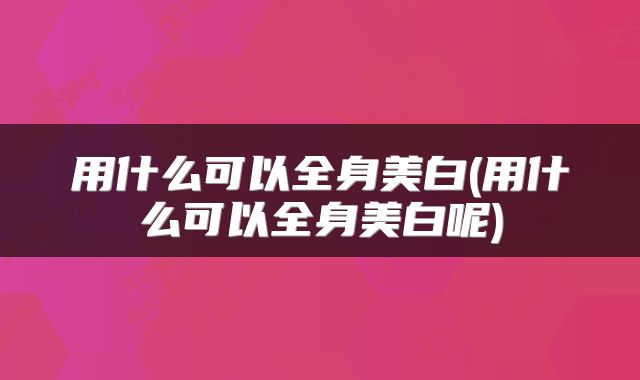 用什么可以全身美白(用什么可以全身美白呢)