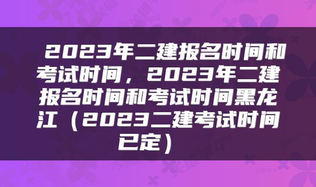  2023年二建报名时间和考试时间，2023年二建报名时间和考试时间黑龙江（2023二建考试时间已定） 