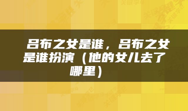  吕布之女是谁，吕布之女是谁扮演（他的女儿去了哪里） 