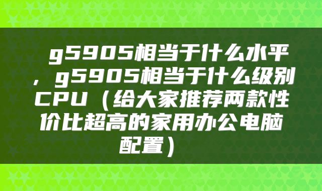  g5905相当于什么水平，g5905相当于什么级别CPU（给大家推荐两款性价比超高的家用办公电脑配置） 