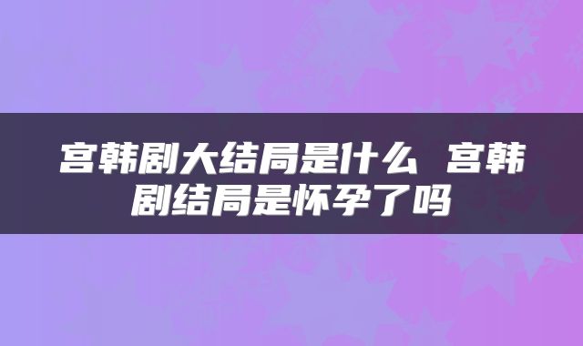 宫韩剧大结局是什么 宫韩剧结局是怀孕了吗