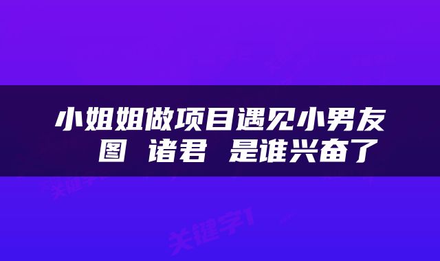 小姐姐做项目遇见小男友 囧图 诸君 是谁兴奋了