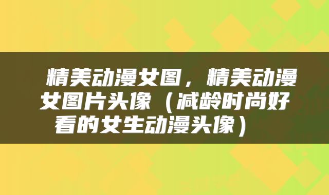  精美动漫女图，精美动漫女图片头像（减龄时尚好看的女生动漫头像） 