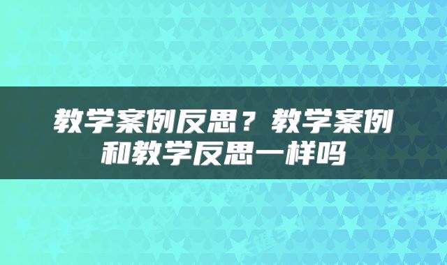 教学案例反思？教学案例和教学反思一样吗