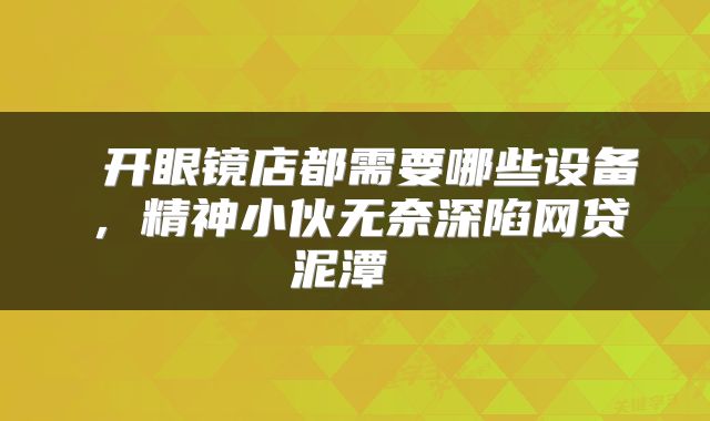  开眼镜店都需要哪些设备，精神小伙无奈深陷网贷泥潭 