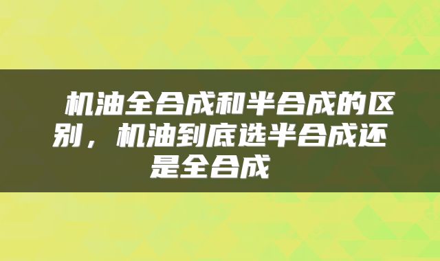  机油全合成和半合成的区别，机油到底选半合成还是全合成 
