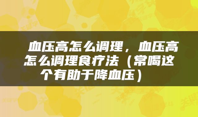  血压高怎么调理，血压高怎么调理食疗法（常喝这个有助于降血压） 