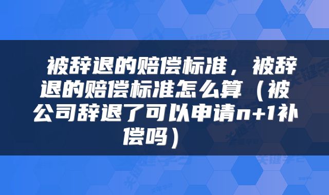  被辞退的赔偿标准，被辞退的赔偿标准怎么算（被公司辞退了可以申请n+1补偿吗） 