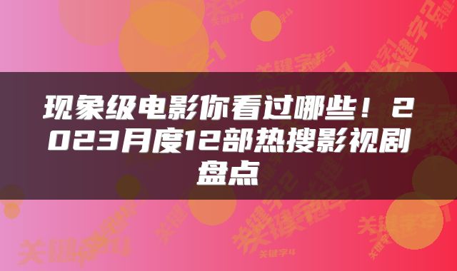 现象级电影你看过哪些！2023月度12部热搜影视剧盘点