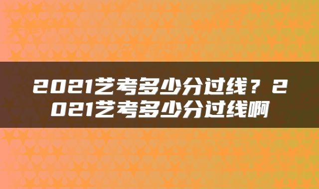 2021艺考多少分过线？2021艺考多少分过线啊