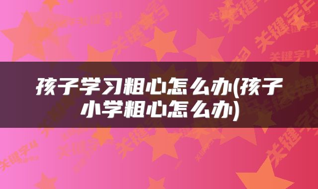 孩子学习粗心怎么办(孩子小学粗心怎么办)