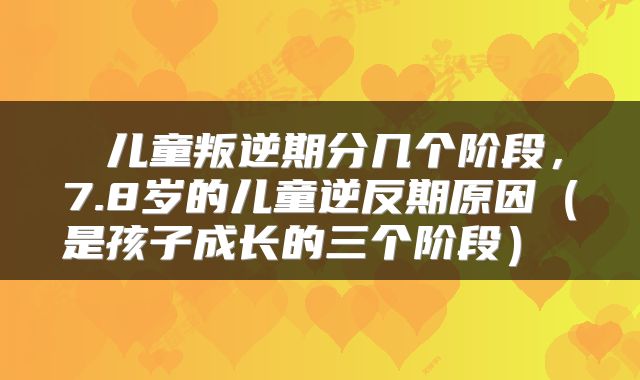  儿童叛逆期分几个阶段，7.8岁的儿童逆反期原因（是孩子成长的三个阶段） 