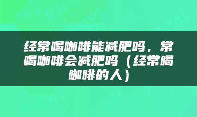 经常喝咖啡能减肥吗，常喝咖啡会减肥吗（经常喝咖啡的人）