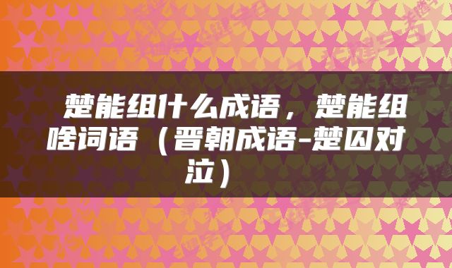  楚能组什么成语，楚能组啥词语（晋朝成语-楚囚对泣） 