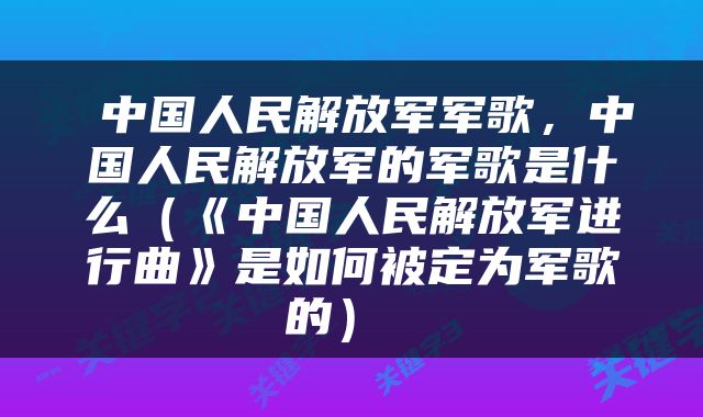  中国人民解放军军歌，中国人民解放军的军歌是什么（《中国人民解放军进行曲》是如何被定为军歌的） 