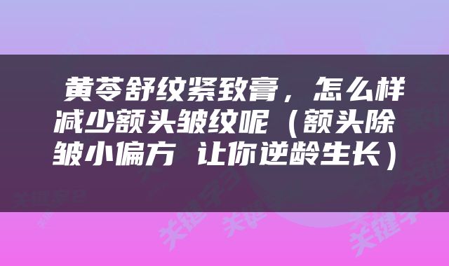  黄苓舒纹紧致膏，怎么样减少额头皱纹呢（额头除皱小偏方 让你逆龄生长） 