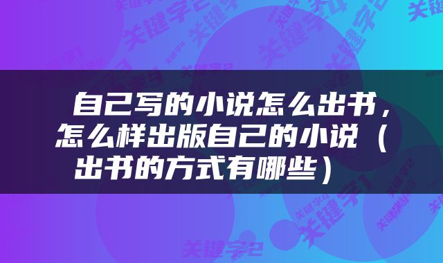  自己写的小说怎么出书，怎么样出版自己的小说（出书的方式有哪些） 