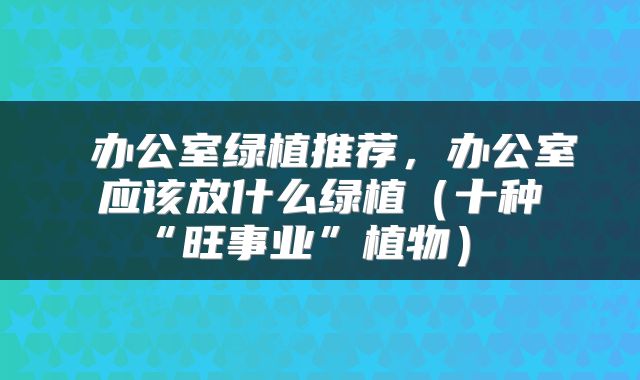  办公室绿植推荐，办公室应该放什么绿植（十种“旺事业”植物） 