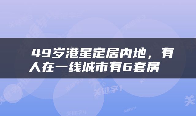  49岁港星定居内地，有人在一线城市有6套房 