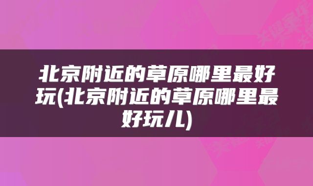 北京附近的草原哪里最好玩(北京附近的草原哪里最好玩儿)