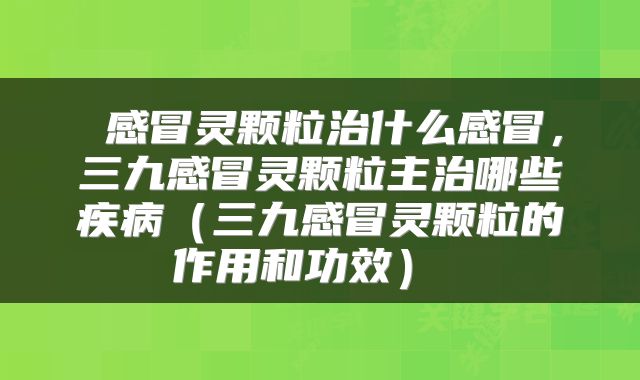  感冒灵颗粒治什么感冒，三九感冒灵颗粒主治哪些疾病（三九感冒灵颗粒的作用和功效） 