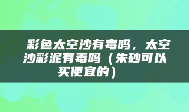  彩色太空沙有毒吗，太空沙彩泥有毒吗（朱砂可以买便宜的） 