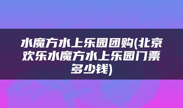 水魔方水上乐园团购(北京欢乐水魔方水上乐园门票多少钱)
