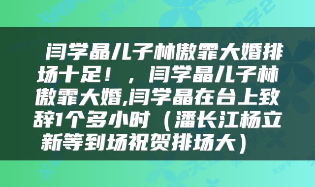  闫学晶儿子林傲霏大婚排场十足！，闫学晶儿子林傲霏大婚,闫学晶在台上致辞1个多小时（潘长江杨立新等到场祝贺排场大） 
