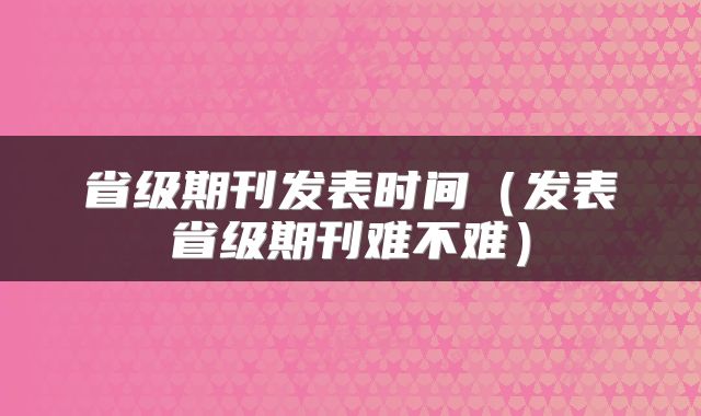 省级期刊发表时间（发表省级期刊难不难）