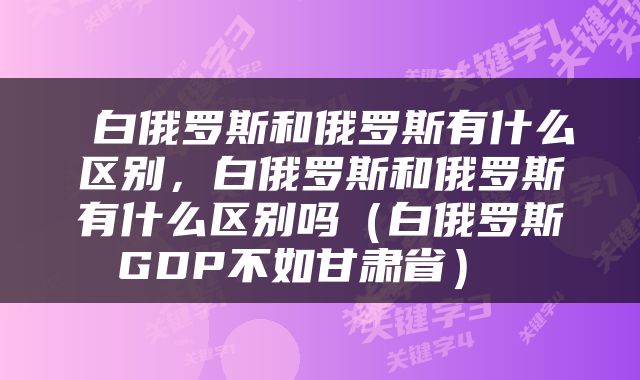  白俄罗斯和俄罗斯有什么区别，白俄罗斯和俄罗斯有什么区别吗（白俄罗斯GDP不如甘肃省） 
