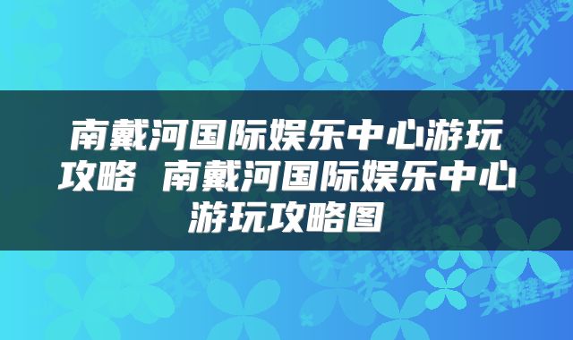 南戴河国际娱乐中心游玩攻略 南戴河国际娱乐中心游玩攻略图