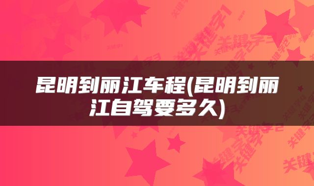 昆明到丽江车程(昆明到丽江自驾要多久)