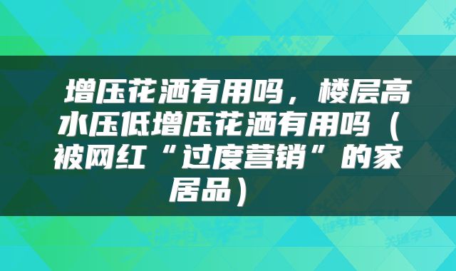  增压花洒有用吗，楼层高水压低增压花洒有用吗（被网红“过度营销”的家居品） 