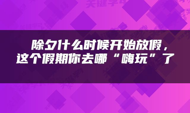  除夕什么时候开始放假，这个假期你去哪“嗨玩”了 