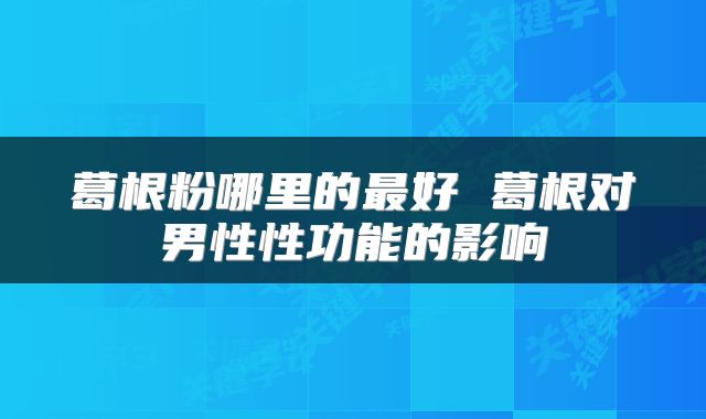 葛根粉哪里的最好 葛根对男性性功能的影响
