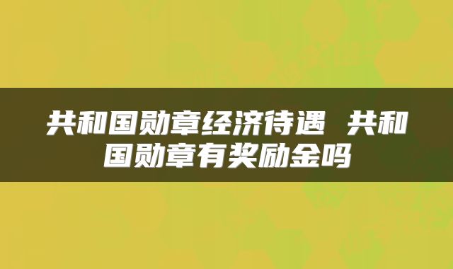 共和国勋章经济待遇 共和国勋章有奖励金吗