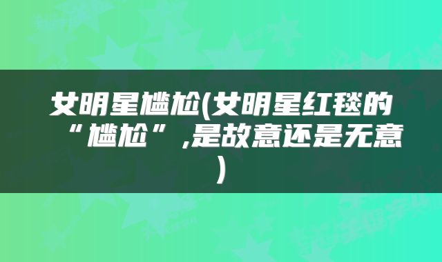 女明星尴尬(女明星红毯的“尴尬”,是故意还是无意)