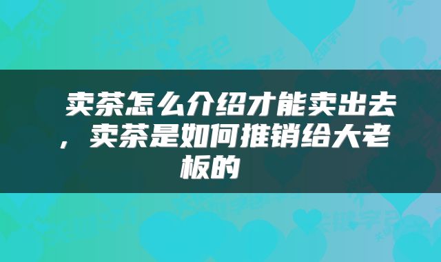  卖茶怎么介绍才能卖出去，卖茶是如何推销给大老板的 