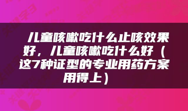  儿童咳嗽吃什么止咳效果好，儿童咳嗽吃什么好（这7种证型的专业用药方案用得上） 