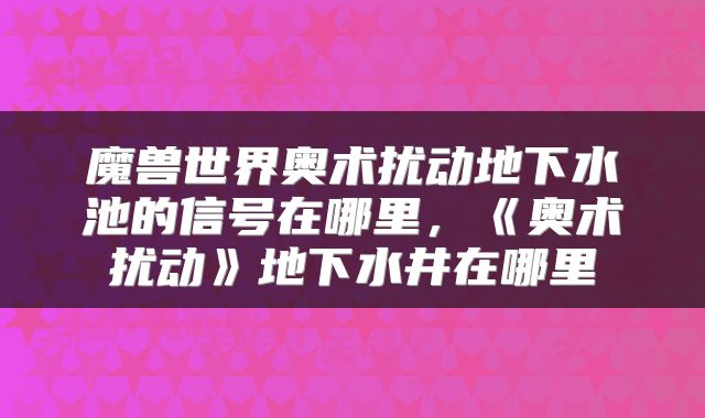 魔兽世界奥术扰动地下水池的信号在哪里，《奥术扰动》地下水井在哪里