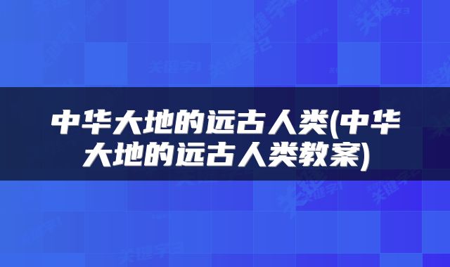 中华大地的远古人类(中华大地的远古人类教案)