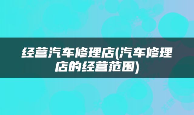 经营汽车修理店(汽车修理店的经营范围)