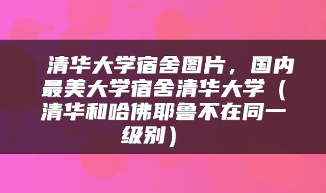  清华大学宿舍图片，国内最美大学宿舍清华大学（清华和哈佛耶鲁不在同一级别） 