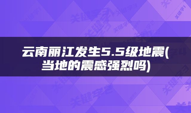 云南丽江发生5.5级地震(当地的震感强烈吗)