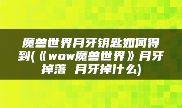 魔兽世界月牙钥匙如何得到(《wow魔兽世界》月牙掉落 月牙掉什么)
