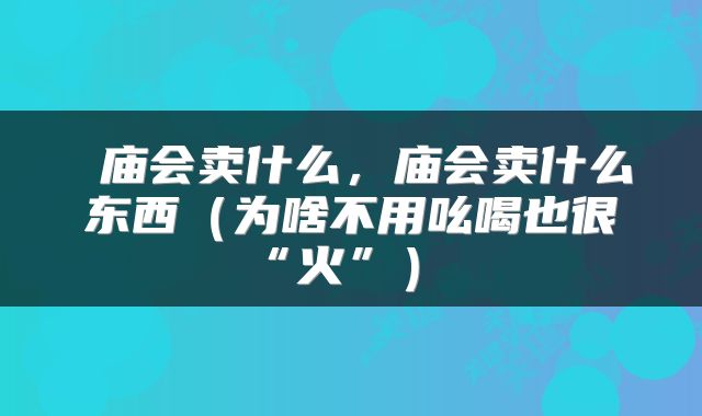  庙会卖什么，庙会卖什么东西（为啥不用吆喝也很“火”） 