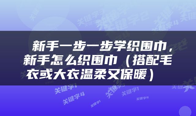  新手一步一步学织围巾，新手怎么织围巾（搭配毛衣或大衣温柔又保暖） 